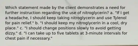 Which statement made by the client demonstrates a need for further instruction regarding the use of nitroglycerin? a. "If I get a headache, I should keep taking nitroglycerin and use Tylenol for pain relief." b. "I should keep my nitroglycerin in a cool, dry place." c. "I should change positions slowly to avoid getting dizzy." d. "I can take up to five tablets at 3-minute intervals for chest pain if necessary."