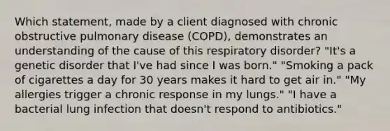 Which statement, made by a client diagnosed with chronic obstructive pulmonary disease (COPD), demonstrates an understanding of the cause of this respiratory disorder? "It's a genetic disorder that I've had since I was born." "Smoking a pack of cigarettes a day for 30 years makes it hard to get air in." "My allergies trigger a chronic response in my lungs." "I have a bacterial lung infection that doesn't respond to antibiotics."