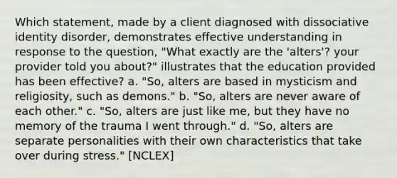 Which statement, made by a client diagnosed with dissociative identity disorder, demonstrates effective understanding in response to the question, "What exactly are the 'alters'? your provider told you about?" illustrates that the education provided has been effective? a. "So, alters are based in mysticism and religiosity, such as demons." b. "So, alters are never aware of each other." c. "So, alters are just like me, but they have no memory of the trauma I went through." d. "So, alters are separate personalities with their own characteristics that take over during stress." [NCLEX]