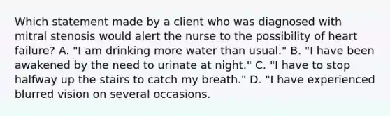 Which statement made by a client who was diagnosed with mitral stenosis would alert the nurse to the possibility of heart failure? A. "I am drinking more water than usual." B. "I have been awakened by the need to urinate at night." C. "I have to stop halfway up the stairs to catch my breath." D. "I have experienced blurred vision on several occasions.