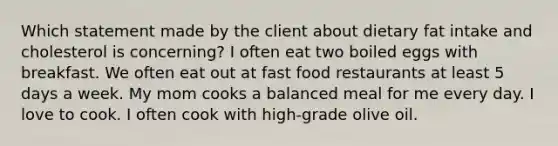 Which statement made by the client about dietary fat intake and cholesterol is concerning? I often eat two boiled eggs with breakfast. We often eat out at fast food restaurants at least 5 days a week. My mom cooks a balanced meal for me every day. I love to cook. I often cook with high-grade olive oil.