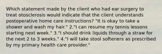 Which statement made by the client who had ear surgery to treat otosclerosis would indicate that the client understands postoperative home care instructions? "It is okay to take a shower and wash my hair." 2."I can resume my tennis lessons starting next week." 3."I should drink liquids through a straw for the next 2 to 3 weeks." 4."I will take stool softeners as prescribed by my primary health care provider."