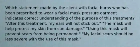 Which statement made by the client with facial burns who has been prescribed to wear a facial mask pressure garment indicates correct understanding of the purpose of this treatment? "After this treatment, my ears will not stick out." "The mask will help protect my skin from sun damage." "Using this mask will prevent scars from being permanent." "My facial scars should be less severe with the use of this mask."