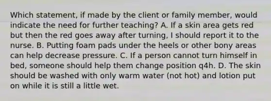 Which statement, if made by the client or family member, would indicate the need for further teaching? A. If a skin area gets red but then the red goes away after turning, I should report it to the nurse. B. Putting foam pads under the heels or other bony areas can help decrease pressure. C. If a person cannot turn himself in bed, someone should help them change position q4h. D. The skin should be washed with only warm water (not hot) and lotion put on while it is still a little wet.