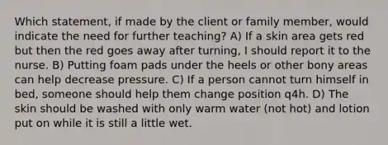 Which statement, if made by the client or family member, would indicate the need for further teaching? A) If a skin area gets red but then the red goes away after turning, I should report it to the nurse. B) Putting foam pads under the heels or other bony areas can help decrease pressure. C) If a person cannot turn himself in bed, someone should help them change position q4h. D) The skin should be washed with only warm water (not hot) and lotion put on while it is still a little wet.