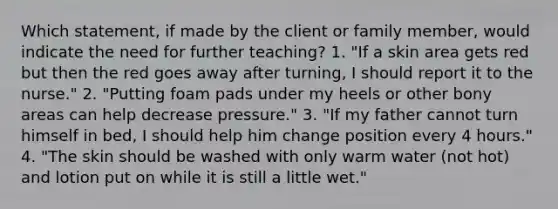 Which statement, if made by the client or family member, would indicate the need for further teaching? 1. "If a skin area gets red but then the red goes away after turning, I should report it to the nurse." 2. "Putting foam pads under my heels or other bony areas can help decrease pressure." 3. "If my father cannot turn himself in bed, I should help him change position every 4 hours." 4. "The skin should be washed with only warm water (not hot) and lotion put on while it is still a little wet."