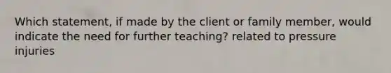 Which statement, if made by the client or family member, would indicate the need for further teaching? related to pressure injuries