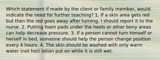 Which statement if made by the client or family member, would indicate the need for further teaching? 1. If a skin area gets red but then the red goes away after turning, I should report it to the nurse. 2. Putting foam pads under the heels or other bony areas can help decrease pressure. 3. If a person cannot turn himself or herself in bed, someone should help the person change position every 4 hours. 4. The skin should be washed with only warm water (not hot) lotion put on while it is still wet.