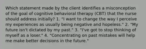 Which statement made by the client identifies a misconception of the goal of cognitive behavioral therapy (CBT) that the nurse should address initially? 1. "I want to change the way I perceive my experiences as usually being negative and hopeless." 2. "My future isn't dictated by my past." 3. "I've got to stop thinking of myself as a loser." 4. "Concentrating on past mistakes will help me make better decisions in the future."