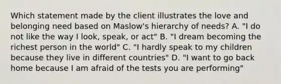 Which statement made by the client illustrates the love and belonging need based on Maslow's hierarchy of needs? A. "I do not like the way I look, speak, or act" B. "I dream becoming the richest person in the world" C. "I hardly speak to my children because they live in different countries" D. "I want to go back home because I am afraid of the tests you are performing"