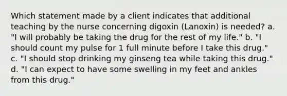 Which statement made by a client indicates that additional teaching by the nurse concerning digoxin (Lanoxin) is needed? a. "I will probably be taking the drug for the rest of my life." b. "I should count my pulse for 1 full minute before I take this drug." c. "I should stop drinking my ginseng tea while taking this drug." d. "I can expect to have some swelling in my feet and ankles from this drug."