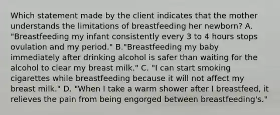 Which statement made by the client indicates that the mother understands the limitations of breastfeeding her newborn? A. "Breastfeeding my infant consistently every 3 to 4 hours stops ovulation and my period." B."Breastfeeding my baby immediately after drinking alcohol is safer than waiting for the alcohol to clear my breast milk." C. "I can start smoking cigarettes while breastfeeding because it will not affect my breast milk." D. "When I take a warm shower after I breastfeed, it relieves the pain from being engorged between breastfeeding's."