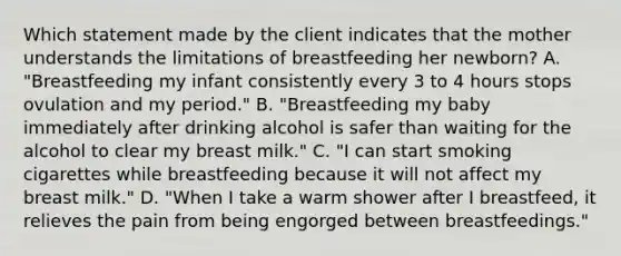 Which statement made by the client indicates that the mother understands the limitations of breastfeeding her newborn? A. "Breastfeeding my infant consistently every 3 to 4 hours stops ovulation and my period." B. "Breastfeeding my baby immediately after drinking alcohol is safer than waiting for the alcohol to clear my breast milk." C. "I can start smoking cigarettes while breastfeeding because it will not affect my breast milk." D. "When I take a warm shower after I breastfeed, it relieves the pain from being engorged between breastfeedings."