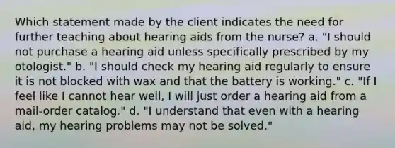 Which statement made by the client indicates the need for further teaching about hearing aids from the nurse? a. "I should not purchase a hearing aid unless specifically prescribed by my otologist." b. "I should check my hearing aid regularly to ensure it is not blocked with wax and that the battery is working." c. "If I feel like I cannot hear well, I will just order a hearing aid from a mail-order catalog." d. "I understand that even with a hearing aid, my hearing problems may not be solved."