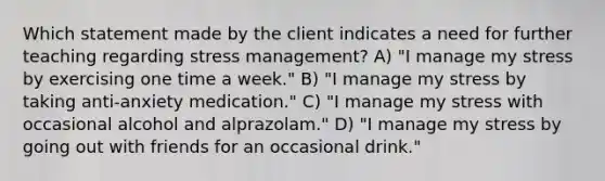 Which statement made by the client indicates a need for further teaching regarding stress management? A) "I manage my stress by exercising one time a week." B) "I manage my stress by taking anti-anxiety medication." C) "I manage my stress with occasional alcohol and alprazolam." D) "I manage my stress by going out with friends for an occasional drink."