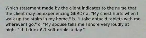 Which statement made by the client indicates to the nurse that the client may be experiencing GERD? a. "My chest hurts when I walk up the stairs in my home." b. "i take antacid tablets with me wherever I go." c. "My spouse tells me I snore very loudly at night." d. I drink 6-7 soft drinks a day."