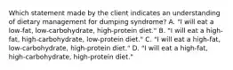 Which statement made by the client indicates an understanding of dietary management for dumping syndrome? A. "I will eat a low-fat, low-carbohydrate, high-protein diet." B. "I will eat a high-fat, high-carbohydrate, low-protein diet." C. "I will eat a high-fat, low-carbohydrate, high-protein diet." D. "I will eat a high-fat, high-carbohydrate, high-protein diet."