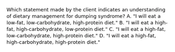 Which statement made by the client indicates an understanding of dietary management for dumping syndrome? A. "I will eat a low-fat, low-carbohydrate, high-protein diet." B. "I will eat a high-fat, high-carbohydrate, low-protein diet." C. "I will eat a high-fat, low-carbohydrate, high-protein diet." D. "I will eat a high-fat, high-carbohydrate, high-protein diet."