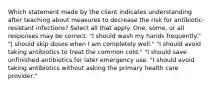 Which statement made by the client indicates understanding after teaching about measures to decrease the risk for antibiotic-resistant infections? Select all that apply. One, some, or all responses may be correct. "I should wash my hands frequently." "| should skip doses when I am completely well." "I should avoid taking antibiotics to treat the common cold." "I should save unfinished antibiotics for later emergency use. "I should avoid taking antibiotics without asking the primary health care provider."