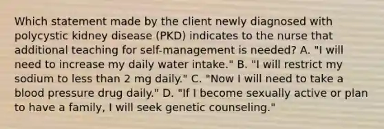 Which statement made by the client newly diagnosed with polycystic kidney disease (PKD) indicates to the nurse that additional teaching for self-management is needed? A. "I will need to increase my daily water intake." B. "I will restrict my sodium to less than 2 mg daily." C. "Now I will need to take a blood pressure drug daily." D. "If I become sexually active or plan to have a family, I will seek genetic counseling."