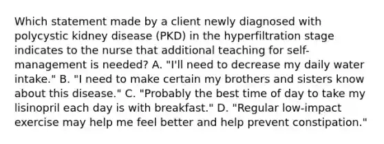 Which statement made by a client newly diagnosed with polycystic kidney disease (PKD) in the hyperfiltration stage indicates to the nurse that additional teaching for self-management is needed? A. "I'll need to decrease my daily water intake." B. "I need to make certain my brothers and sisters know about this disease." C. "Probably the best time of day to take my lisinopril each day is with breakfast." D. "Regular low-impact exercise may help me feel better and help prevent constipation."