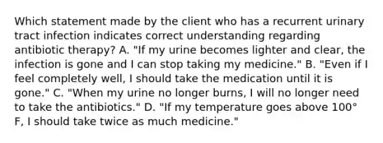 Which statement made by the client who has a recurrent urinary tract infection indicates correct understanding regarding antibiotic therapy? A. "If my urine becomes lighter and clear, the infection is gone and I can stop taking my medicine." B. "Even if I feel completely well, I should take the medication until it is gone." C. "When my urine no longer burns, I will no longer need to take the antibiotics." D. "If my temperature goes above 100° F, I should take twice as much medicine."