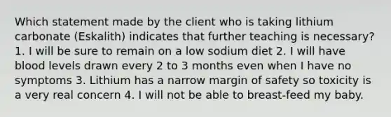 Which statement made by the client who is taking lithium carbonate (Eskalith) indicates that further teaching is necessary? 1. I will be sure to remain on a low sodium diet 2. I will have blood levels drawn every 2 to 3 months even when I have no symptoms 3. Lithium has a narrow margin of safety so toxicity is a very real concern 4. I will not be able to breast-feed my baby.