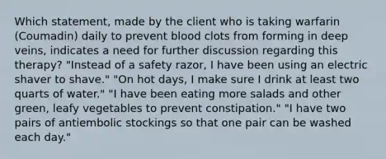 Which statement, made by the client who is taking warfarin (Coumadin) daily to prevent blood clots from forming in deep veins, indicates a need for further discussion regarding this therapy? "Instead of a safety razor, I have been using an electric shaver to shave." "On hot days, I make sure I drink at least two quarts of water." "I have been eating more salads and other green, leafy vegetables to prevent constipation." "I have two pairs of antiembolic stockings so that one pair can be washed each day."