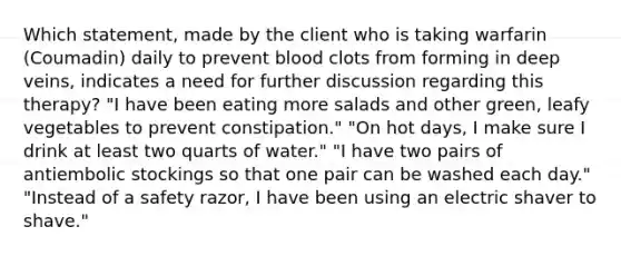 Which statement, made by the client who is taking warfarin (Coumadin) daily to prevent blood clots from forming in deep veins, indicates a need for further discussion regarding this therapy? "I have been eating more salads and other green, leafy vegetables to prevent constipation." "On hot days, I make sure I drink at least two quarts of water." "I have two pairs of antiembolic stockings so that one pair can be washed each day." "Instead of a safety razor, I have been using an electric shaver to shave."