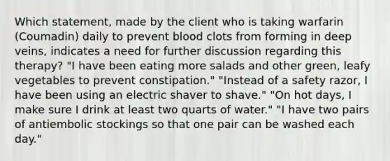 Which statement, made by the client who is taking warfarin (Coumadin) daily to prevent blood clots from forming in deep veins, indicates a need for further discussion regarding this therapy? "I have been eating more salads and other green, leafy vegetables to prevent constipation." "Instead of a safety razor, I have been using an electric shaver to shave." "On hot days, I make sure I drink at least two quarts of water." "I have two pairs of antiembolic stockings so that one pair can be washed each day."