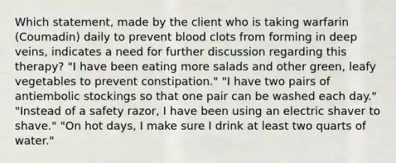 Which statement, made by the client who is taking warfarin (Coumadin) daily to prevent blood clots from forming in deep veins, indicates a need for further discussion regarding this therapy? "I have been eating more salads and other green, leafy vegetables to prevent constipation." "I have two pairs of antiembolic stockings so that one pair can be washed each day." "Instead of a safety razor, I have been using an electric shaver to shave." "On hot days, I make sure I drink at least two quarts of water."