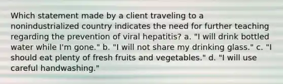 Which statement made by a client traveling to a nonindustrialized country indicates the need for further teaching regarding the prevention of viral hepatitis? a. "I will drink bottled water while I'm gone." b. "I will not share my drinking glass." c. "I should eat plenty of fresh fruits and vegetables." d. "I will use careful handwashing."