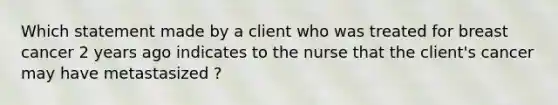 Which statement made by a client who was treated for breast cancer 2 years ago indicates to the nurse that the client's cancer may have metastasized ?