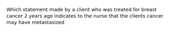 Which statement made by a client who was treated for breast cancer 2 years ago indicates to the nurse that the clients cancer may have metastasized