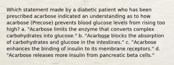 Which statement made by a diabetic patient who has been prescribed acarbose indicated an understanding as to how acarbose (Precose) prevents blood glucose levels from rising too high? a. "Acarbose limits the enzyme that converts complex carbohydrates into glucose." b. "Acarbose blocks the absorption of carbohydrates and glucose in the intestines." c. "Acarbose enhances the binding of insulin to its membrane receptors." d. "Acarbose releases more insulin from pancreatic beta cells."