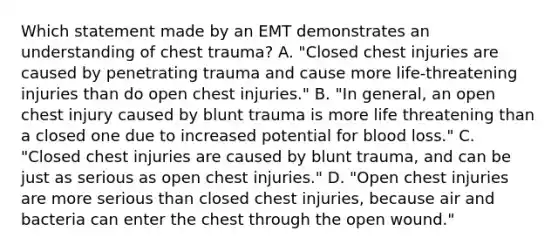 Which statement made by an EMT demonstrates an understanding of chest​ trauma? A. ​"Closed chest injuries are caused by penetrating trauma and cause more​ life-threatening injuries than do open chest​ injuries." B. ​"In general, an open chest injury caused by blunt trauma is more life threatening than a closed one due to increased potential for blood​ loss." C. ​"Closed chest injuries are caused by blunt​ trauma, and can be just as serious as open chest​ injuries." D. ​"Open chest injuries are more serious than closed chest​ injuries, because air and bacteria can enter the chest through the open​ wound."