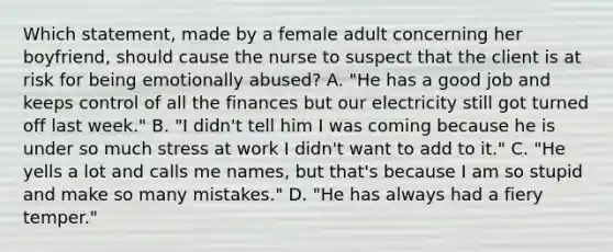 Which statement, made by a female adult concerning her boyfriend, should cause the nurse to suspect that the client is at risk for being emotionally abused? A. "He has a good job and keeps control of all the finances but our electricity still got turned off last week." B. "I didn't tell him I was coming because he is under so much stress at work I didn't want to add to it." C. "He yells a lot and calls me names, but that's because I am so stupid and make so many mistakes." D. "He has always had a fiery temper."