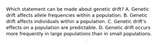 Which statement can be made about genetic drift? A. Genetic drift affects allele frequencies within a population. B. Genetic drift affects individuals within a population. C. Genetic drift's effects on a population are predictable. D. Genetic drift occurs more frequently in large populations than in small populations.