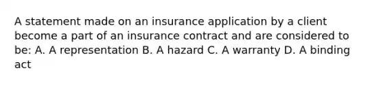 A statement made on an insurance application by a client become a part of an insurance contract and are considered to be: A. A representation B. A hazard C. A warranty D. A binding act