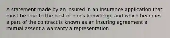 A statement made by an insured in an insurance application that must be true to the best of one's knowledge and which becomes a part of the contract is known as an insuring agreement a mutual assent a warranty a representation