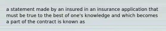 a statement made by an insured in an insurance application that must be true to the best of one's knowledge and which becomes a part of the contract is known as