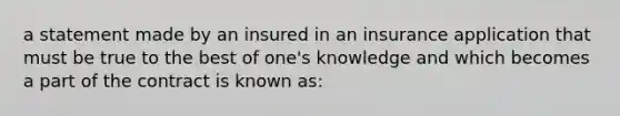 a statement made by an insured in an insurance application that must be true to the best of one's knowledge and which becomes a part of the contract is known as: