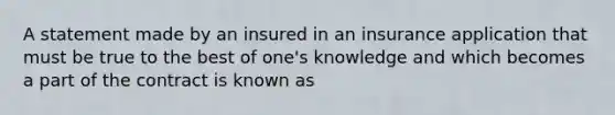 A statement made by an insured in an insurance application that must be true to the best of one's knowledge and which becomes a part of the contract is known as