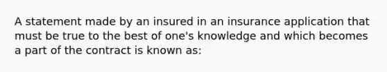 A statement made by an insured in an insurance application that must be true to the best of one's knowledge and which becomes a part of the contract is known as: