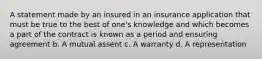 A statement made by an insured in an insurance application that must be true to the best of one's knowledge and which becomes a part of the contract is known as a period and ensuring agreement b. A mutual assent c. A warranty d. A representation