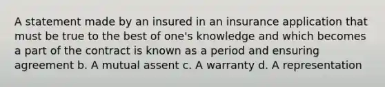 A statement made by an insured in an insurance application that must be true to the best of one's knowledge and which becomes a part of the contract is known as a period and ensuring agreement b. A mutual assent c. A warranty d. A representation