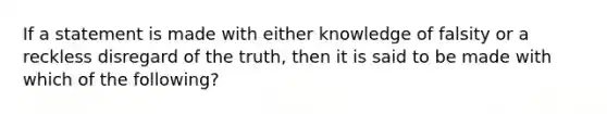 If a statement is made with either knowledge of falsity or a reckless disregard of the truth, then it is said to be made with which of the following?