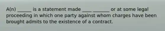 A(n) ______ is a statement made ____ _______ or at some legal proceeding in which one party against whom charges have been brought admits to the existence of a contract.