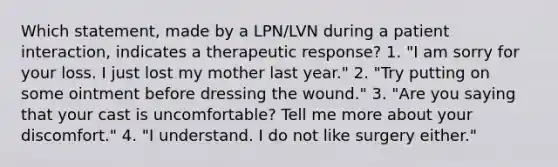 Which statement, made by a LPN/LVN during a patient interaction, indicates a therapeutic response? 1. "I am sorry for your loss. I just lost my mother last year." 2. "Try putting on some ointment before dressing the wound." 3. "Are you saying that your cast is uncomfortable? Tell me more about your discomfort." 4. "I understand. I do not like surgery either."