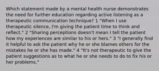 Which statement made by a mental health nurse demonstrates the need for further education regarding active listening as a therapeutic communication technique? 1 "When I use therapeutic silence, I'm giving the patient time to think and reflect." 2 "Sharing perceptions doesn't mean I tell the patient how my experiences are similar to his or hers." 3 "I generally find it helpful to ask the patient why he or she blames others for the mistakes he or she has made." 4 "It's not therapeutic to give the patient suggestions as to what he or she needs to do to fix his or her problems."